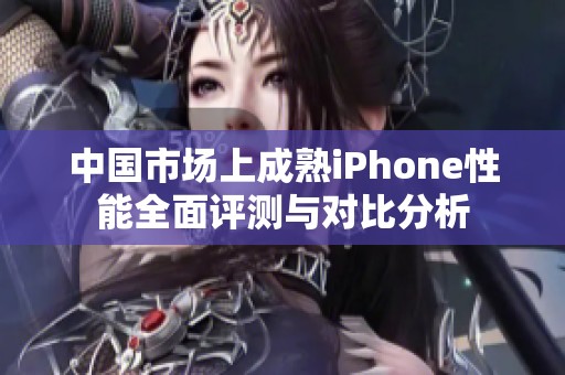 中国市场上成熟iPhone性能全面评测与对比分析