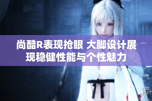 尚酷R表现抢眼 大脚设计展现稳健性能与个性魅力