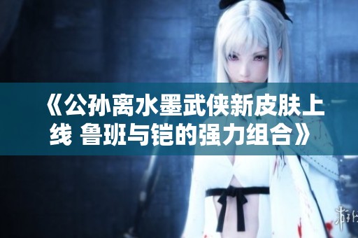 《公孙离水墨武侠新皮肤上线 鲁班与铠的强力组合》