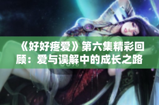 《好好疼爱》第六集精彩回顾：爱与误解中的成长之路