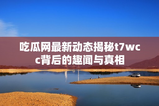 吃瓜网最新动态揭秘t7wcc背后的趣闻与真相