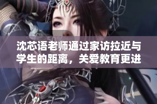 沈芯语老师通过家访拉近与学生的距离，关爱教育更进一步