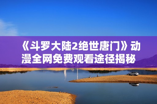 《斗罗大陆2绝世唐门》动漫全网免费观看途径揭秘