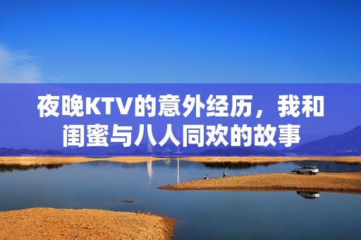 夜晚KTV的意外经历，我和闺蜜与八人同欢的故事
