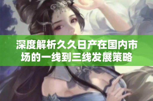 深度解析久久日产在国内市场的一线到三线发展策略