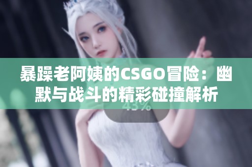 暴躁老阿姨的CSGO冒险：幽默与战斗的精彩碰撞解析