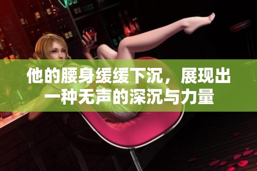 他的腰身缓缓下沉，展现出一种无声的深沉与力量