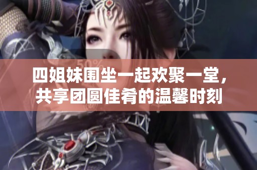四姐妹围坐一起欢聚一堂，共享团圆佳肴的温馨时刻
