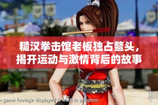 糙汉拳击馆老板独占鳌头，揭开运动与激情背后的故事