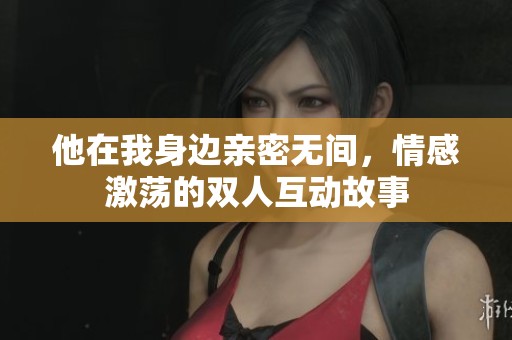 他在我身边亲密无间，情感激荡的双人互动故事