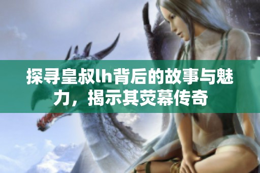探寻皇叔lh背后的故事与魅力，揭示其荧幕传奇