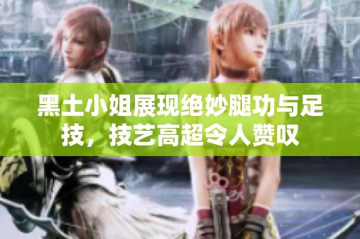 黑土小姐展现绝妙腿功与足技，技艺高超令人赞叹