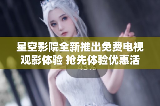 星空影院全新推出免费电视观影体验 抢先体验优惠活动