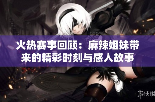 火热赛事回顾：麻辣姐妹带来的精彩时刻与感人故事