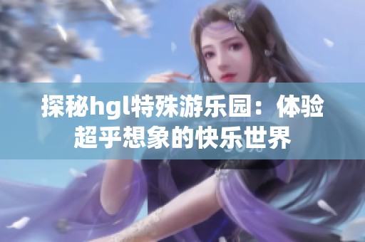 探秘hgl特殊游乐园：体验超乎想象的快乐世界