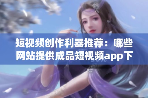 短视频创作利器推荐：哪些网站提供成品短视频app下载