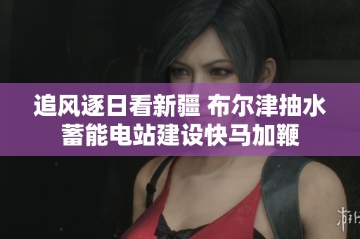 追风逐日看新疆 布尔津抽水蓄能电站建设快马加鞭