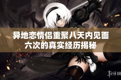 异地恋情侣重聚八天内见面六次的真实经历揭秘