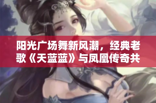 阳光广场舞新风潮，经典老歌《天蓝蓝》与凤凰传奇共舞