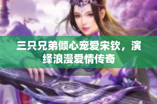 三只兄弟倾心宠爱宋钦，演绎浪漫爱情传奇