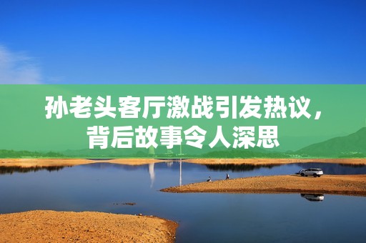 孙老头客厅激战引发热议，背后故事令人深思