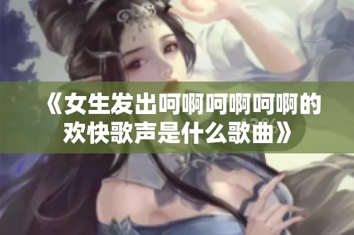 《女生发出呵啊呵啊呵啊的欢快歌声是什么歌曲》