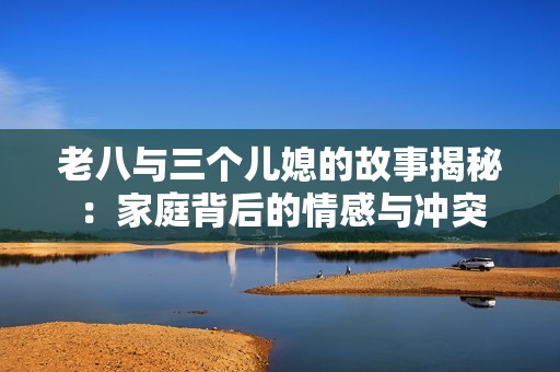 老八与三个儿媳的故事揭秘：家庭背后的情感与冲突