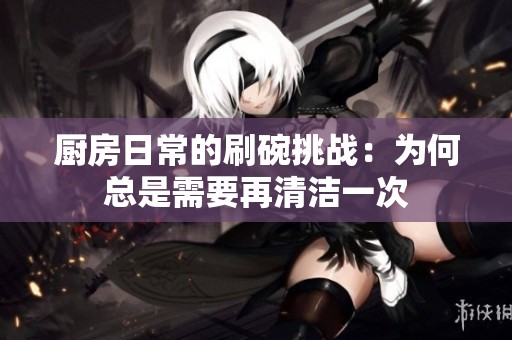 厨房日常的刷碗挑战：为何总是需要再清洁一次