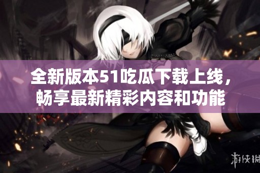 全新版本51吃瓜下载上线，畅享最新精彩内容和功能