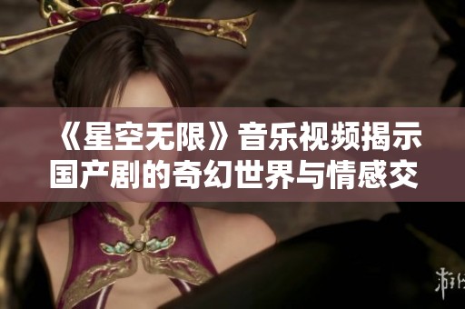 《星空无限》音乐视频揭示国产剧的奇幻世界与情感交织