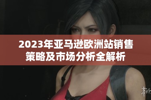 2023年亚马逊欧洲站销售策略及市场分析全解析