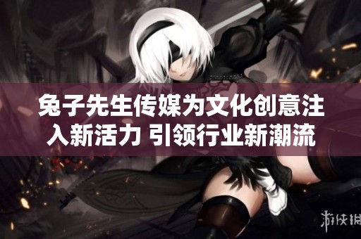 兔子先生传媒为文化创意注入新活力 引领行业新潮流