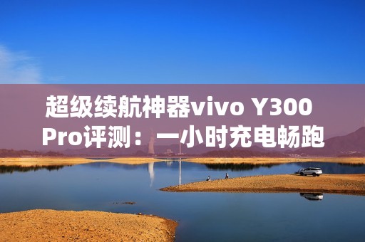 超级续航神器vivo Y300 Pro评测：一小时充电畅跑两天