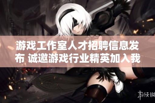 游戏工作室人才招聘信息发布 诚邀游戏行业精英加入我们