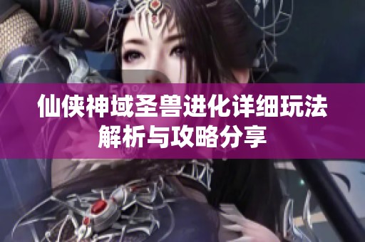 仙侠神域圣兽进化详细玩法解析与攻略分享