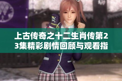 上古传奇之十二生肖传第23集精彩剧情回顾与观看指南