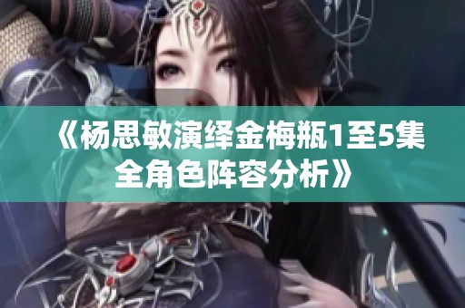 《杨思敏演绎金梅瓶1至5集全角色阵容分析》