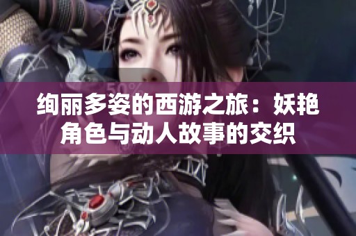 绚丽多姿的西游之旅：妖艳角色与动人故事的交织