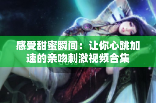 感受甜蜜瞬间：让你心跳加速的亲吻刺激视频合集