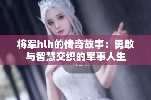 将军hlh的传奇故事：勇敢与智慧交织的军事人生