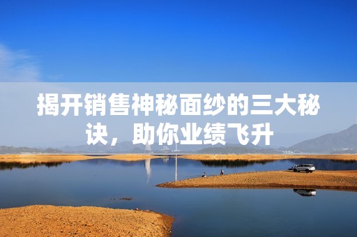 揭开销售神秘面纱的三大秘诀，助你业绩飞升