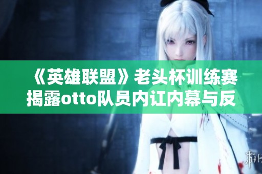 《英雄联盟》老头杯训练赛揭露otto队员内讧内幕与反思
