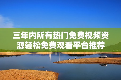 三年内所有热门免费视频资源轻松免费观看平台推荐