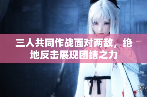 三人共同作战面对两敌，绝地反击展现团结之力
