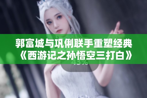 郭富城与巩俐联手重塑经典 《西游记之孙悟空三打白》新篇章