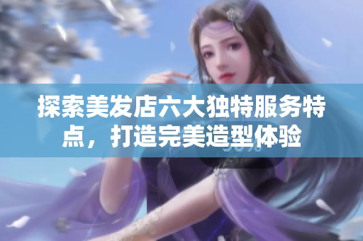 探索美发店六大独特服务特点，打造完美造型体验