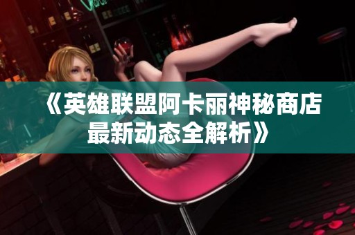《英雄联盟阿卡丽神秘商店最新动态全解析》