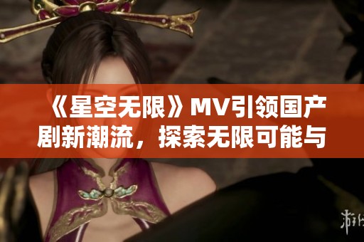 《星空无限》MV引领国产剧新潮流，探索无限可能与梦想交汇