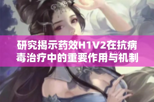 研究揭示药效H1V2在抗病毒治疗中的重要作用与机制
