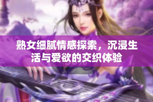 熟女细腻情感探索，沉浸生活与爱欲的交织体验